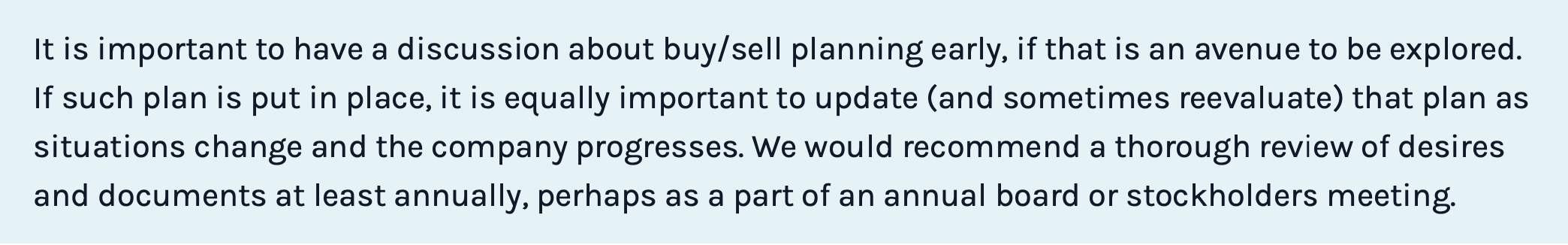 It is important to have a discussion about buy/sell planning early, if that is an avenue to be explored. If such plan is put in place, it is equally important to update (and sometimes reevaluate) that plan as situations change and the company progresses. We would recommend a thorough review of desires and documents at least annually, perhaps as a part of an annual board or stockholders meeting.