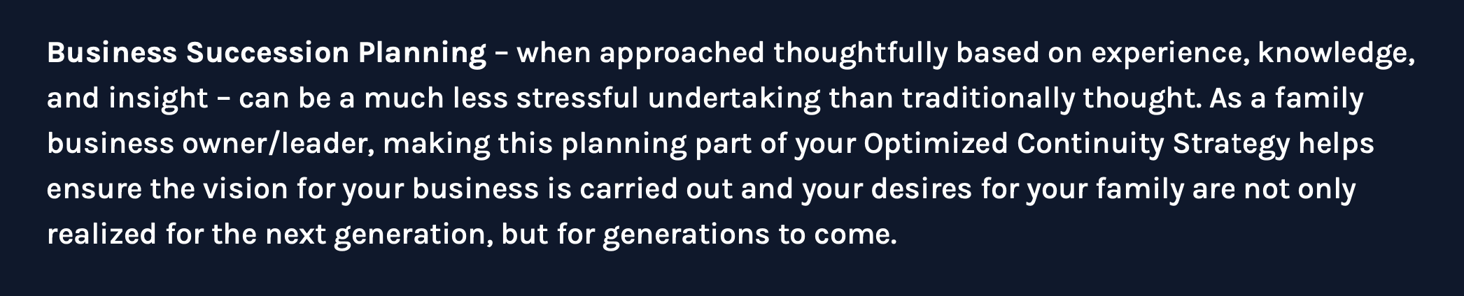 Business Succession Planning – when approached thoughtfully based on experience, knowledge, and insight – can be a much less stressful undertaking than traditionally thought. As a family business owner/leader, making this planning part of your Optimized Continuity Strategy helps ensure the vision for your business is carried out and your desires for your family are not only realized for the next generation, but for generations to come.