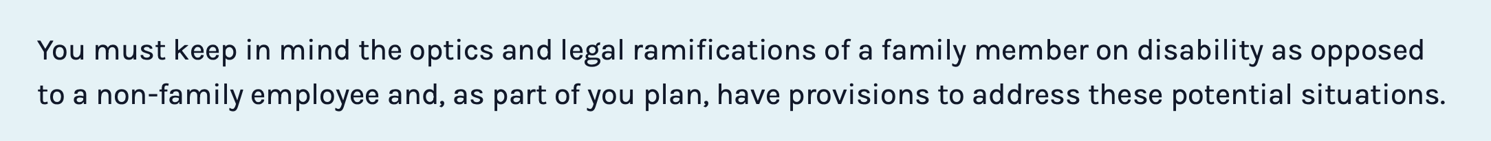 You must keep in mind the optics and legal ramifications of a family member on disability as opposed to a non-family employee and, as part of you plan, have provisions to address these potential situations.