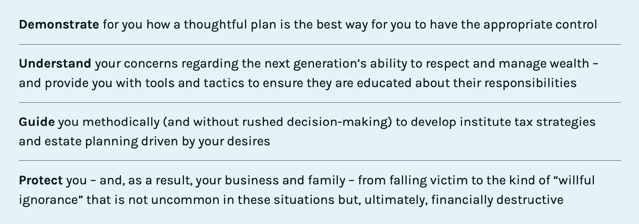 Demonstrate for you how a thoughtful plan is the best way for you to have the appropriate control. Understand your concerns regarding the next generation’s ability to respect and manage wealth – and provide you with tools and tactics to ensure they are educated about their responsibilities. Guide you methodically (and without rushed decision-making) to develop institute tax strategies and estate planning driven by your desires. Protect you – and, as a result, your business and family – from falling victim to the kind of “willful ignorance” that is not uncommon in these situations but, ultimately, financially destructive.