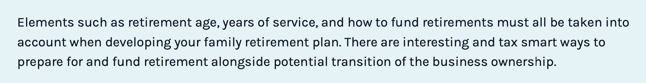 Elements such as retirement age, years of service, and how to fund retirements must all be taken into account when developing your family retirement plan. There are interesting and tax smart ways to prepare for and fund retirement alongside potential transition of the business ownership.