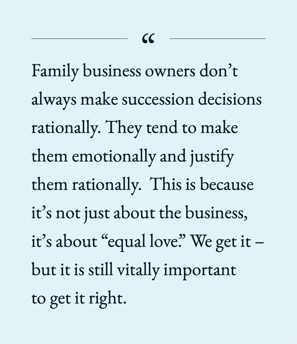 Family business owners don't always make succession decisions rationally. They tend to make them emotionally and justify them rationally. This is because it's not just about the business, it's about "equal love." We get it - but it is still vitally important to get it right.