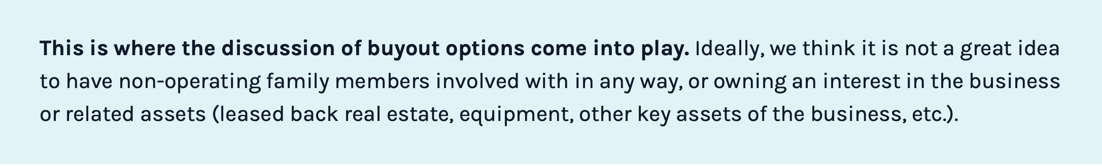 This is where the discussion of buyout options come into play. Ideally, we think it is not a great idea to have non-operating family members involved in any way, or owning an interest in the business or related assets (leased back real estate, equipment, other key assets of the business, etc.).