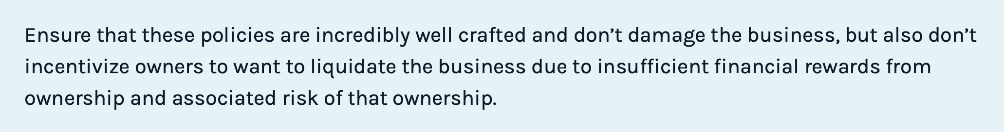 Ensure that these policies are incredibly well crafted and don’t damage the business, but also don’t incentivize owners to want to liquidate the business due to insufficient financial rewards from ownership and associated risk of that ownership.